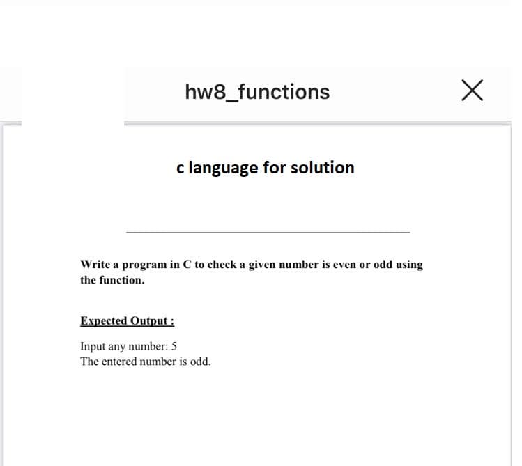 hw8_functions
c language for solution
Write a program in C to check a given number is even or odd using
the function.
Expected Output :
Input any number: 5
The entered number is odd.
