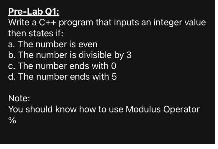 Pre-Lab Q1:
Write a C++ program that inputs an integer value
then states if:
a. The number is even
b. The number is divisible by 3
c. The number ends with 0
d. The number ends with 5
Note:
You should know how to use Modulus Operator
