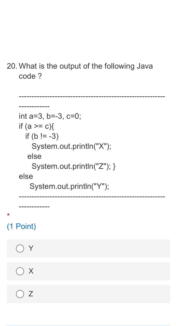 20. What is the output of the following Java
code ?
int a=3, b=-3, c3D03;
if (a >= c){
if (b != -3)
System.out.printIn("X");
else
System.out.println("Z"); }
else
System.out.println("Y");
(1 Point)
