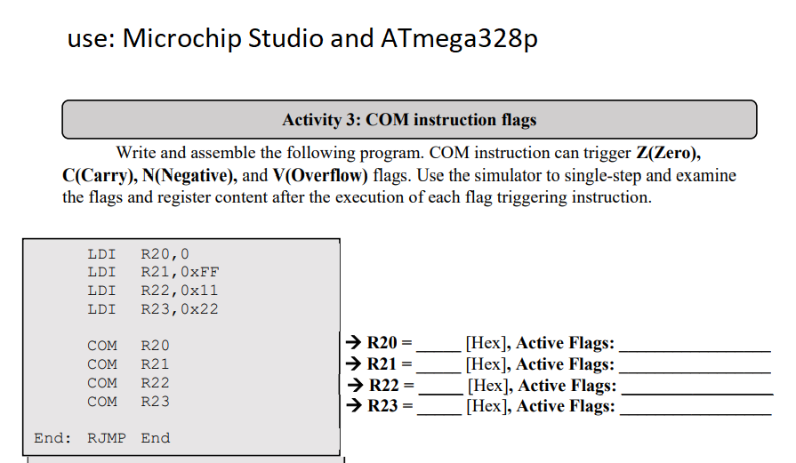 use: Microchip Studio and ATmega328p
Activity 3: COM instruction flags
Write and assemble the following program. COM instruction can trigger Z(Zero),
C(Carry), N(Negative), and V(Overflow) flags. Use the simulator to single-step and examine
the flags and register content after the execution of each flag triggering instruction.
LDI
LDI
LDI
LDI
R20,0
R21, 0xFF
R22, 0x11
R23, 0x22
COM
R20
COM R21
COM R22
COM R23
End: RJMP End
R20
→ R21
→ R22: =
→ R23 =
[Hex], Active Flags:
[Hex], Active Flags:
[Hex], Active Flags:
[Hex], Active Flags: