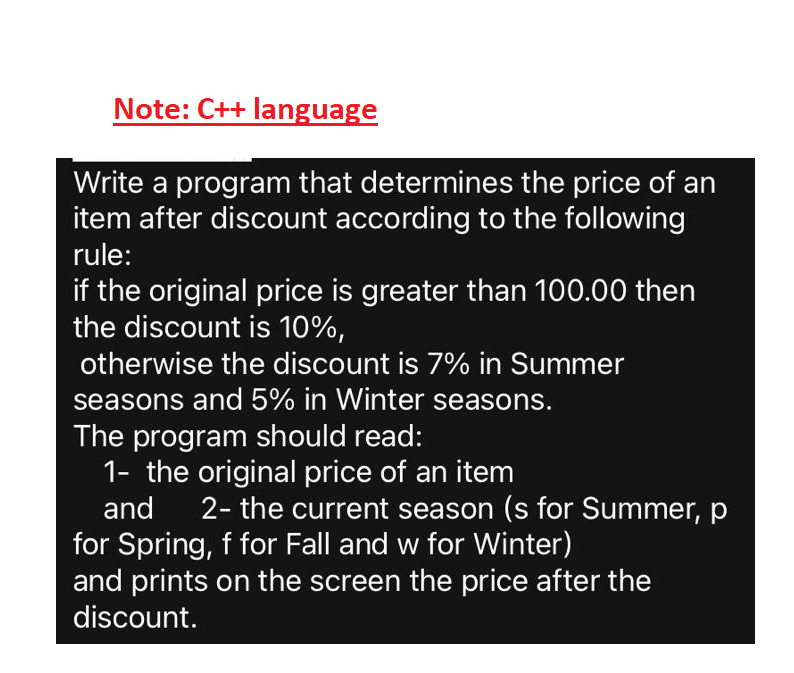 Note: C++ language
Write a program that determines the price of an
item after discount according to the following
rule:
if the original price is greater than 100.00 then
the discount is 10%,
otherwise the discount is 7% in Summer
seasons and 5% in Winter seasons.
The program should read:
1- the original price of an item
and
2- the current season (s for Summer, p
for Spring, f for Fall and w for Winter)
and prints on the screen the price after the
discount.
