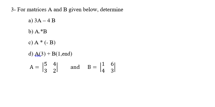 3- For matrices A and B given below, determine
а) ЗА — 4 В
b) А.*В
c) A * (- B)
d) A(3) + B(1,end)
|5 4|
A =
nd
13
B =
4
2
31
