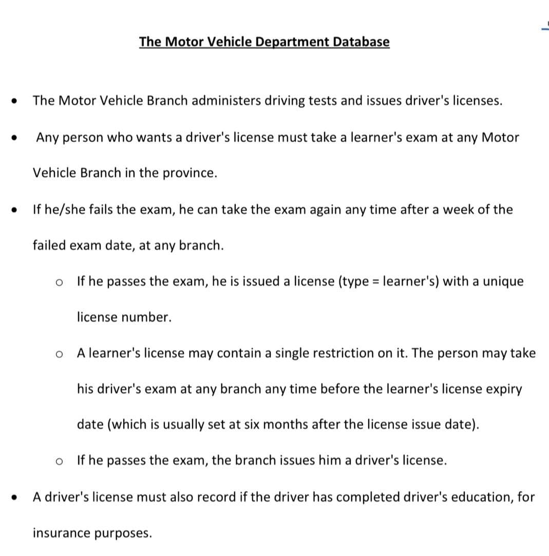 The Motor Vehicle Department Database
The Motor Vehicle Branch administers driving tests and issues driver's licenses.
Any person who wants a driver's license must take a learner's exam at any Motor
Vehicle Branch in the province.
If he/she fails the exam, he can take the exam again any time after a week of the
failed exam date, at any branch.
If he passes the exam, he is issued a license (type = learner's) with a unique
license number.
A learner's license may contain a single restriction on it. The person may take
his driver's exam at any branch any time before the learner's license expiry
date (which is usually set at six months after the license issue date).
If he passes the exam, the branch issues him a driver's license.
A driver's license must also record if the driver has completed driver's education, for
insurance purposes.
