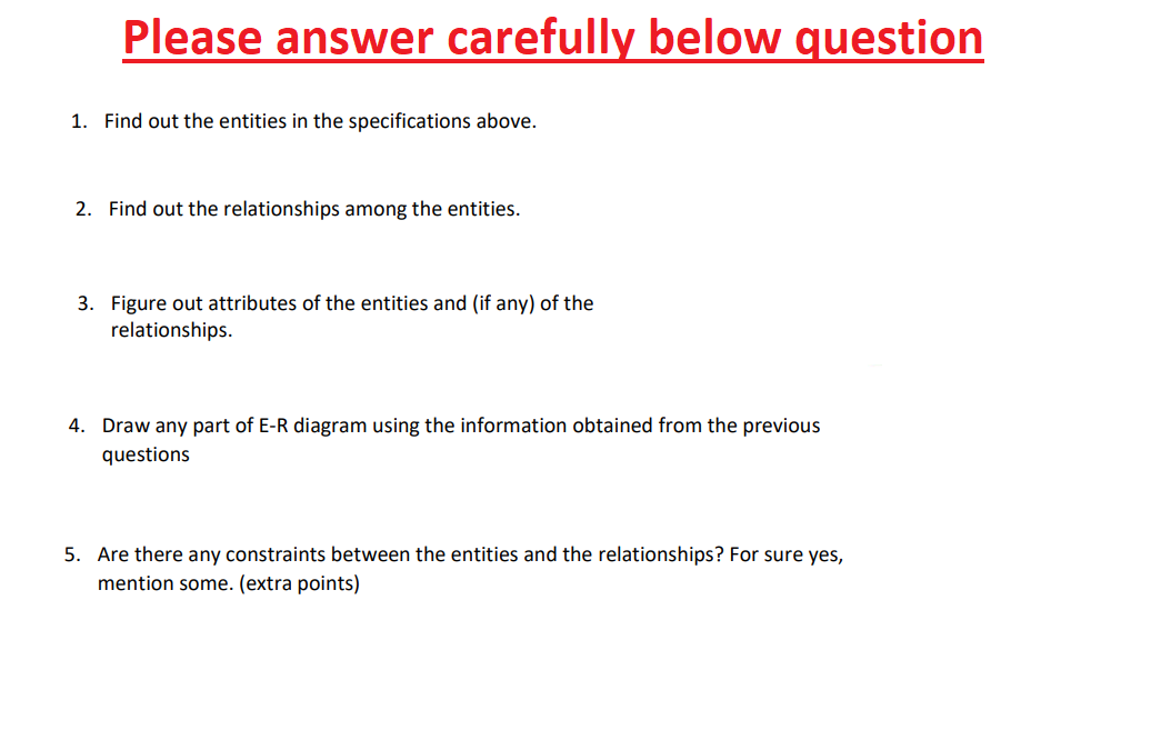 Please answer carefully below question
1. Find out the entities in the specifications above.
2. Find out the relationships among the entities.
3. Figure out attributes of the entities and (if any) of the
relationships.
4. Draw any part of E-R diagram using the information obtained from the previous
questions
5. Are there any constraints between the entities and the relationships? For sure yes,
mention some. (extra points)
