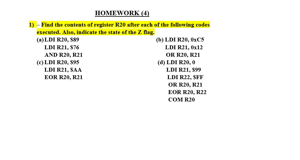 HOMEWORK (4)
1) - Find the contents of register R20 after each of the following codes
executed. Also, indicate the state of the Z flag.
(a) LDI R20, $89
LDI R21, $76
(b) LDI R20, 0×C5
LDI R21, Ox12
OR R20, R21
AND R20, R21
(c) LDI R20, $95
(d) LDI R20, 0
LDI R21, $99
LDI R22, $FF
OR R20, R21
LDI R21, SAA
EOR R20, R21
EOR R20, R22
COM R20
