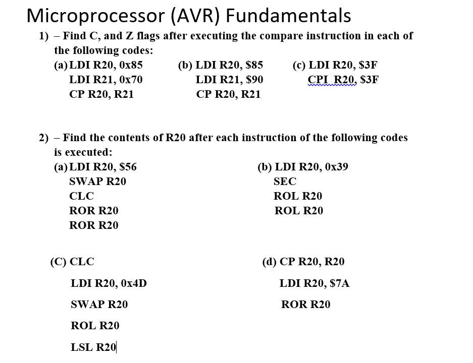 Microprocessor (AVR) Fundamentals
1) - Find C, and Z flags after executing the compare instruction in each of
the following codes:
(a) LDI R20, 0x85
LDI R21, 0x70
CP R20, R21
(a) LDI R20, $56
SWAP R20
CLC
ROR R20
ROR R20
2) - Find the contents of R20 after each instruction of the following codes
is executed:
(C) CLC
(b) LDI R20, $85
LDI R21, $90
CP R20, R21
LDI R20, 0x4D
SWAP R20
ROL R20
LSL R20
(c) LDI R20, $3F
CPI R20, $3F
(b) LDI R20, 0x39
SEC
ROL R20
ROL R20
(d) CP R20, R20
LDI R20, $7A
ROR R20