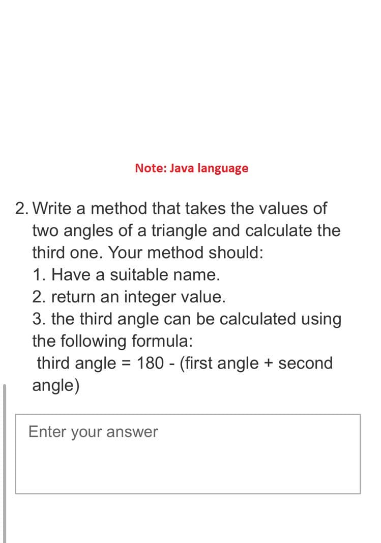 Note: Java language
2. Write a method that takes the values of
two angles of a triangle and calculate the
third one. Your method should:
1. Have a suitable name.
2. return an integer value.
3. the third angle can be calculated using
the following formula:
third angle = 180 - (first angle + second
angle)
Enter your answer
