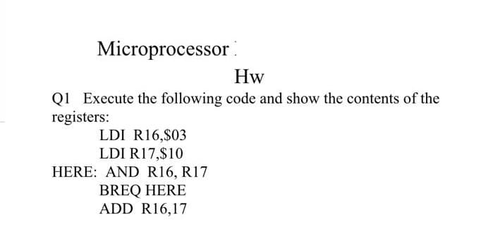 Microprocessor
Hw
Q1 Execute the following code and show the contents of the
registers:
LDI R16,$03
LDI R17,$10
HERE: AND R16, R17
BREQ HERE
ADD R16,17