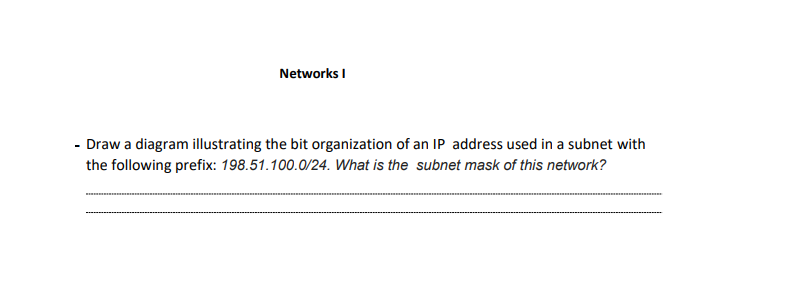 Networks I
- Draw a diagram illustrating the bit organization of an IP address used in a subnet with
the following prefix: 198.51.100.0/24. What is the subnet mask of this network?
