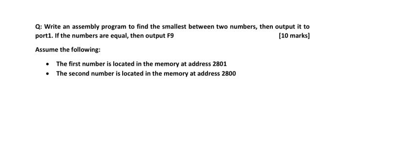 Q: Write an assembly program to find the smallest between two numbers, then output it to
port1. If the numbers are equal, then output F9
[10 marks)
Assume the following:
• The first number is located in the memory at address 2801
• The second number is located in the memory at address 2800
