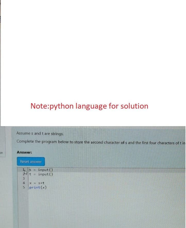 on
Note:python language for solution
Assumes and t are strings.
Complete the program below to store the second character of s and the first four characters of t in
Answer:
Reset answer
1s = input()
2t=input()
3
4
x = s+t
5 print (x)
