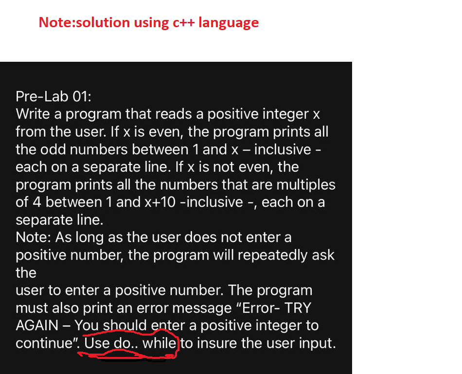 Note:solution using c++ language
Pre-Lab 01:
Write a program that reads a positive integer x
from the user. If x is even, the program prints all
the odd numbers between 1 and x – inclusive -
each on a separate line. If x is not even, the
program prints all the numbers that are multiples
of 4 between 1 and x+10 -inclusive -, each on a
separate line.
Note: As long as the user does not enter a
positive number, the program will repeatedly ask
the
user to enter a positive number. The program
must also print an error message "Error- TRY
AGAIN – You should enter a positive integer to
continue". Úe do.. while to insure the user input.
