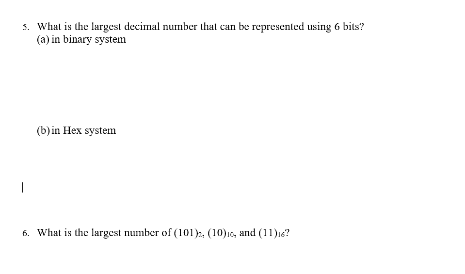 5. What is the largest decimal number that can be represented using 6 bits?
(a) in binary system
(b) in Hex system
6. What is the largest number of (101)2, (10)10, and (11)16?

