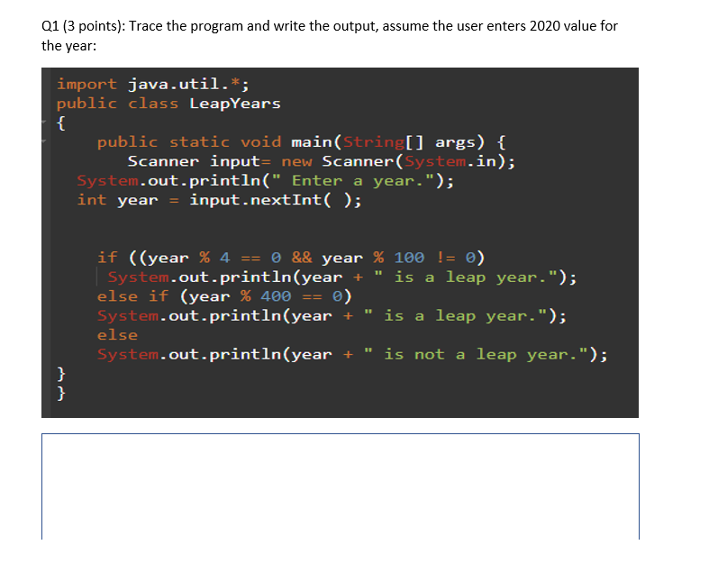 Q1 (3 points): Trace the program and write the output, assume the user enters 2020 value for
the year:
import java.util.*;
public class LeapYears
{
}
}
public static void main(String[] args) {
Scanner input= new Scanner(System.in);
System.out.println(" Enter a year.");
int year = input.nextInt();
if ((year % 4 == 0 && year % 100 != 0)
System.out.println(year + is a leap year.");
else if (year % 400 == 0)
System.out.println(year
+ "
is a leap year.");
System.out.println(year
+ is not a leap year.");
else