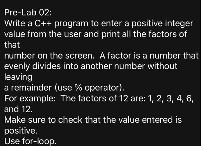 Pre-Lab 02:
Write a C++ program to enter a positive integer
value from the user and print all the factors of
that
number on the screen. A factor is a number that
evenly divides into another number without
leaving
a remainder (use % operator).
For example: The factors of 12 are: 1, 2, 3, 4, 6,
and 12.
Make sure to check that the value entered is
positive.
Use for-loop.
