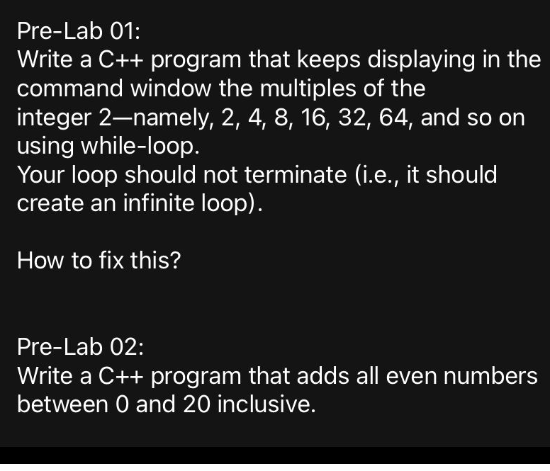 Pre-Lab 01:
Write a C++ program that keeps displaying in the
command window the multiples of the
integer 2–namely, 2, 4, 8, 16, 32, 64, and so on
using while-loop.
Your loop should not terminate (i.e., it should
create an infinite loop).
How to fix this?
Pre-Lab 02:
Write a C++ program that adds all even numbers
between 0 and 20 inclusive.
