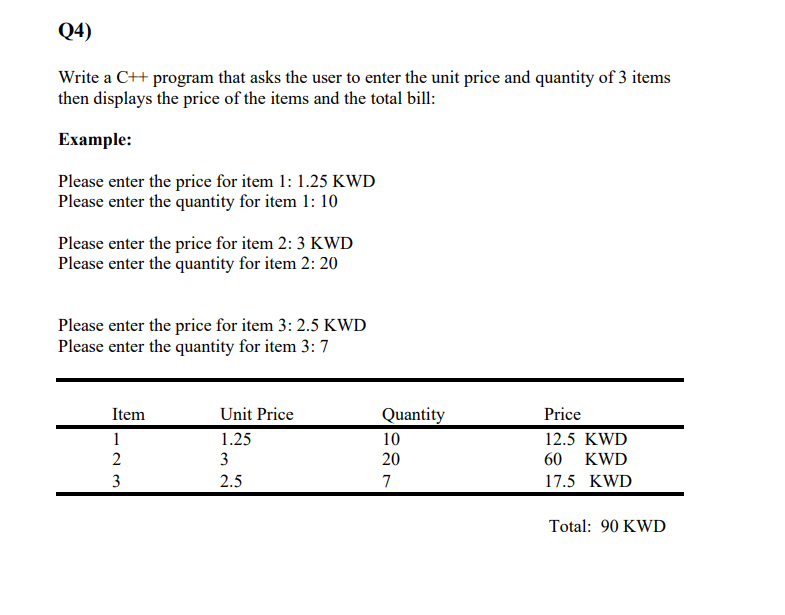 Q4)
Write a C++ program that asks the user to enter the unit price and quantity of 3 items
then displays the price of the items and the total bill:
Example:
Please enter the price for item 1: 1.25 KWD
Please enter the quantity for item 1: 10
Please enter the price for item 2: 3 KWD
Please enter the quantity for item 2: 20
Please enter the price for item 3: 2.5 KWD
Please enter the quantity for item 3: 7
Item
Unit Price
Quantity
Price
1
1.25
10
12.5 KWD
2
3
20
60
KWD
3
2.5
7
17.5 KWD
Total: 90 KWD
