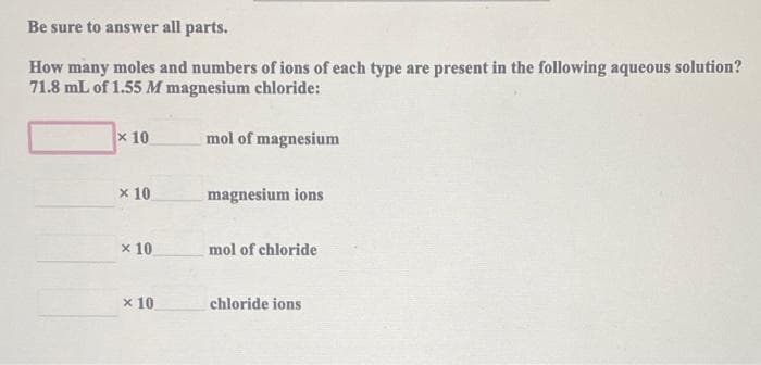 Be sure to answer all parts.
How many moles and numbers of ions of each type are present in the following aqueous solution?
71.8 mL of 1.55 M magnesium chloride:
x 10
mol of magnesium
x 10
magnesium ions
x 10
mol of chloride
x 10
chloride ions
