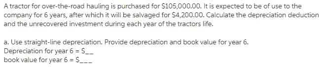 A tractor for over-the-road hauling is purchased for $105,000.00. It is expected to be of use to the
company for 6 years, after which it will be salvaged for $4,200.00. Calculate the depreciation deduction
and the unrecovered investment during each year of the tractors life.
a. Use straight-line depreciation. Provide depreciation and book value for year 6.
Depreciation for year 6 = S__
book value for year 6 = S_
