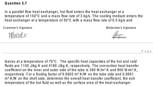 Question 5.7
In a parallel flow heat exchanger, hot fluid enters the heat exchanger at a
temperature of 150°C and a mass flow rate of 3 kg/s. The cooling medium enters the
heat exchanger at a temperature of 30°C with a mass flow rate of 0.5 kg/s and
Examiner's Signature
Moderator's Signature
Page
leaves at a temperature of 70°C. The specific heat capacities of the hot and cold
fluids are 1150 J/kg-K and 4180 J/kg K, respectively. The convection heat transfer
coefficient on the inner and outer side of the tube is 300 W /m2.K and 800 W /m2.K,
respectively. For a fouling factor of 0.0003 m2.K/W on the tube side and 0.0001
m2.K/W on the shell side, determine the overall heat transfer coefficient, the exit
temperature of the hot fluid as well as the surface area of the heat exchanger.
