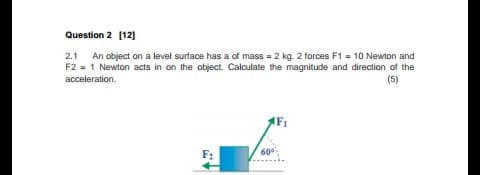 An object on a level surface has a of mass = 2 kg. 2 forces F1 = 10 Newton and
F2 = 1 Newton acts in on the object. Calculate the magnitude and direction of the
(5)
2.1
acceleration.
F:
