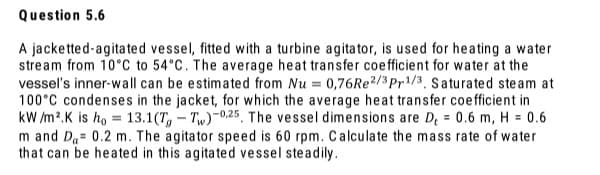 A jacketted-agitated vessel, fitted with a turbine agitator, is used for heating a water
stream from 10°C to 54°C. The average heat transfer coefficient for water at the
vessel's inner-wall can be estimated from Nu = 0,76Re2/3Pr1/3, Saturated steam at
100°C condenses in the jacket, for which the average heat transfer coefficient in
kW /m2.K is ho = 13.1(T,- Tw)-0.25, The vessel dimensions are D, = 0.6 m, H = 0.6
m and Da= 0.2 m. The agitator speed is 60 rpm. Calculate the mass rate of water
that can be heated in this agitated vessel steadily.
%3D
