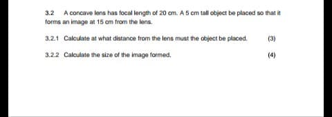 32 A concave lens has focal length of 20 cm. A5 cm tal object be placed so that i
forms an image at 15 cm trom the lens.
3.2.1 Calculate at what distance from the lens must the object be placed.
(3)
3.22 Calculate the size of the image formed.
(4)
