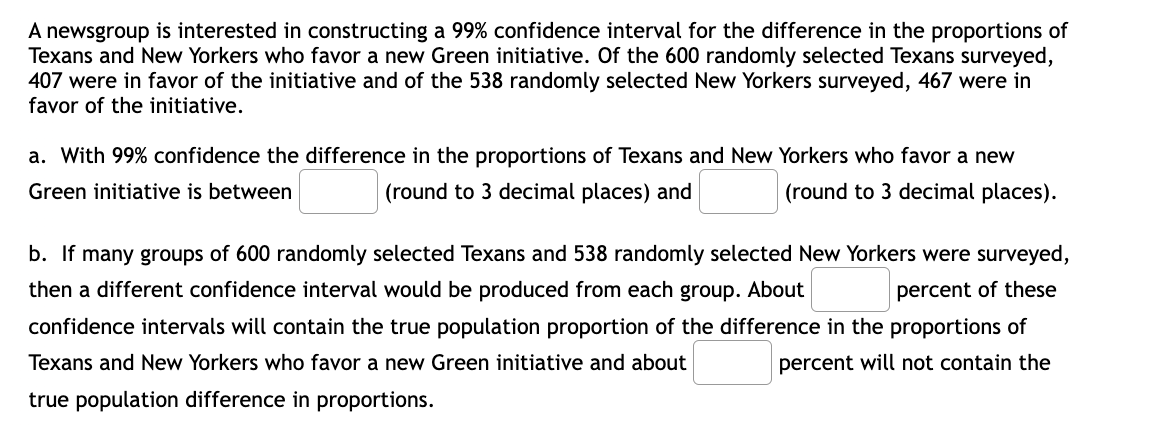 A newsgroup is interested in constructing a 99% confidence interval for the difference in the proportions of
Texans and New Yorkers who favor a new Green initiative. Of the 600 randomly selected Texans surveyed,
407 were in favor of the initiative and of the 538 randomly selected New Yorkers surveyed, 467 were in
favor of the initiative.
a. With 99% confidence the difference in the proportions of Texans and New Yorkers who favor a new
Green initiative is between
(round to 3 decimal places) and
(round to 3 decimal places).
b. If many groups of 600 randomly selected Texans and 538 randomly selected New Yorkers were surveyed,
then a different confidence interval would be produced from each group. About
percent of these
confidence intervals will contain the true population proportion of the difference in the proportions of
Texans and New Yorkers who favor a new Green initiative and about
percent will not contain the
true population difference in proportions.
