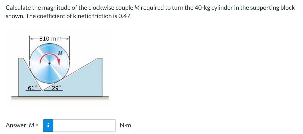 Calculate the magnitude of the clockwise couple M required to turn the 40-kg cylinder in the supporting block
shown. The coefficient of kinetic friction is 0.47.
-810 mm
M
61°
29
Answer: M =
i
N-m

