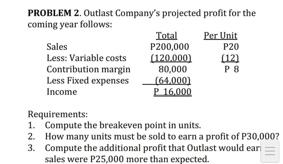 PROBLEM 2. Outlast Company's projected profit for the
coming year follows:
Per Unit
Total
P200,000
(120,000)
80,000
(64,000)
P 16,000
Sales
P20
Less: Variable costs
(12)
Contribution margin
Less Fixed expenses
P 8
Income
Requirements:
1. Compute the breakeven point in units.
2. How many units must be sold to earn a profit of P30,000?
3. Compute the additional profit that Outlast would eari
sales were P25,000 more than expected.
