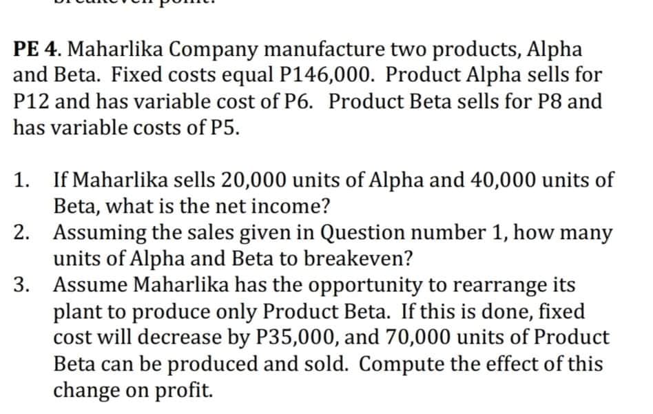 PE 4. Maharlika Company manufacture two products, Alpha
and Beta. Fixed costs equal P146,000. Product Alpha sells for
P12 and has variable cost of P6. Product Beta sells for P8 and
has variable costs of P5.
1. If Maharlika sells 20,000 units of Alpha and 40,000 units of
Beta, what is the net income?
2. Assuming the sales given in Question number 1, how many
units of Alpha and Beta to breakeven?
3. Assume Maharlika has the opportunity to rearrange its
plant to produce only Product Beta. If this is done, fixed
cost will decrease by P35,000, and 70,000 units of Product
Beta can be produced and sold. Compute the effect of this
change on profit.

