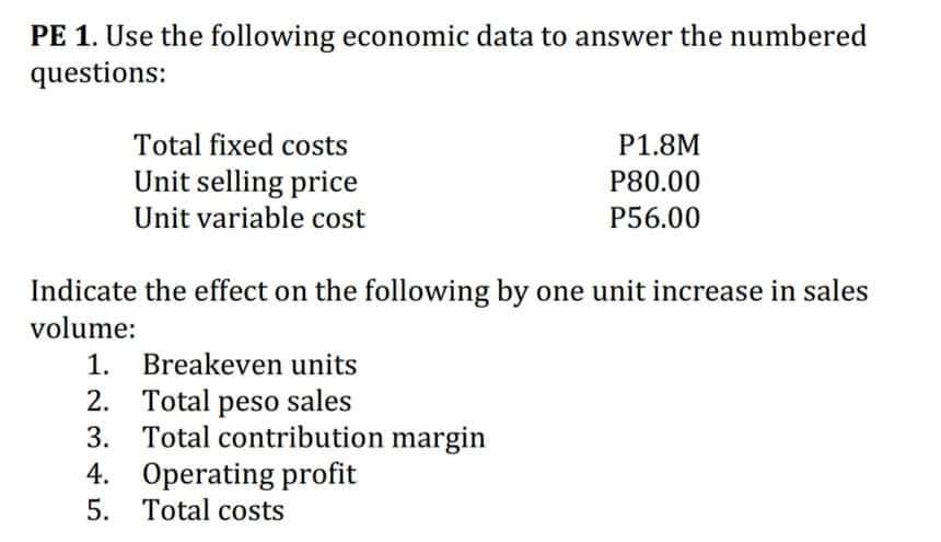PE 1. Use the following economic data to answer the numbered
questions:
Total fixed costs
P1.8M
Unit selling price
P80.00
Unit variable cost
P56.00
Indicate the effect on the following by one unit increase in sales
volume:
1. Breakeven units
Total peso sales
3. Total contribution margin
4. Operating profit
5. Total costs
2.
