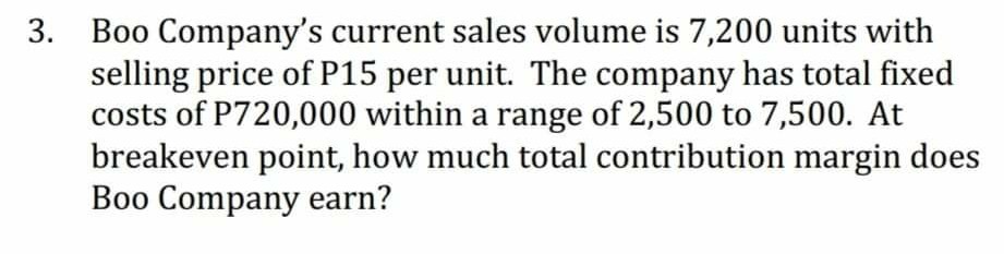 3. Boo Company's current sales volume is 7,200 units with
selling price of P15 per unit. The company has total fixed
costs of P720,000 within a range of 2,500 to 7,500. At
breakeven point, how much total contribution margin does
Boo Company earn?
