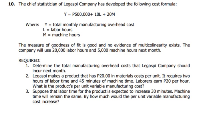 10. The chief statistician of Legaspi Company has developed the following cost formula:
Y = P500,000+ 10L + 20M
Where: Y = total monthly manufacturing overhead cost
L = labor hours
M = machine hours
The measure of goodness of fit is good and no evidence of multicolinearity exists. The
company will use 20,000 labor hours and 5,000 machine hours next month.
REQUIRED:
1. Determine the total manufacturing overhead costs that Legaspi Company should
incur next month.
2. Legaspi makes a product that has P20.00 in materials costs per unit. It requires two
hours of labor time and 45 minutes of machine time. Laborers earn P20 per hour.
What is the product's per unit variable manufacturing cost?
3. Suppose that labor time for the product is expected to increase 30 minutes. Machine
time will remain the same. By how much would the per unit variable manufacturing
cost increase?
