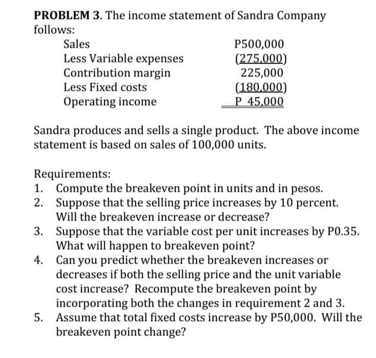 PROBLEM 3. The income statement of Sandra Company
follows:
Sales
Less Variable expenses
Contribution margin
Less Fixed costs
P500,000
(275.000)
225,000
(180,000)
P 45,000
Operating income
Sandra produces and sells a single product. The above income
statement is based on sales of 100,000 units.
Requirements:
1. Compute the breakeven point in units and in pesos.
2. Suppose that the selling price increases by 10 percent.
Will the breakeven increase or decrease?
3. Suppose that the variable cost per unit increases by P0.35.
What will happen to breakeven point?
Can you predict whether the breakeven increases or
decreases if both the selling price and the unit variable
cost increase? Recompute the breakeven point by
incorporating both the changes in requirement 2 and 3.
5. Assume that total fixed costs increase by P50,000. Will the
breakeven point change?
4.
