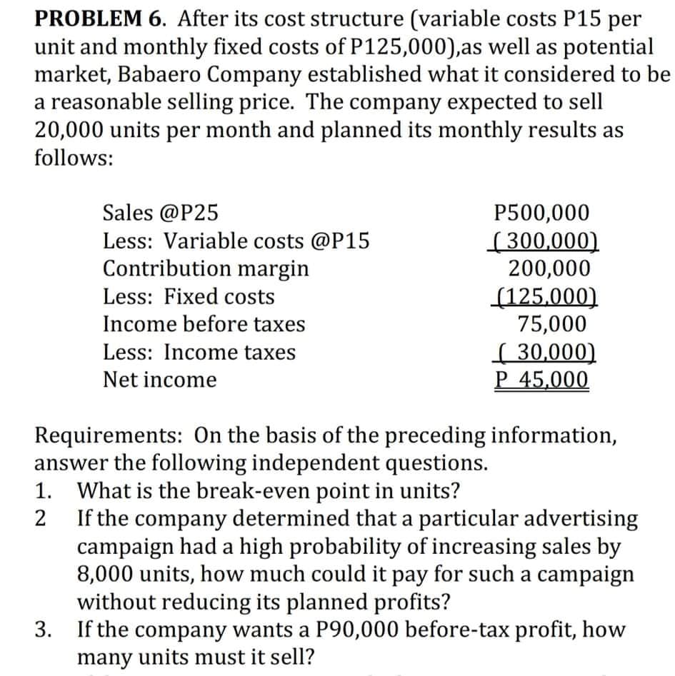 PROBLEM 6. After its cost structure (variable costs P15 per
unit and monthly fixed costs of P125,000),as well as potential
market, Babaero Company established what it considered to be
a reasonable selling price. The company expected to sell
20,000 units per month and planned its monthly results as
follows:
Sales @P25
Less: Variable costs @P15
Contribution margin
Less: Fixed costs
P500,000
(300,000)
200,000
(125.000)
75,000
Income before taxes
( 30,000)
P 45,000
Less: Income taxes
Net income
Requirements: On the basis of the preceding information,
answer the following independent questions.
1. What is the break-even point in units?
If the company determined that a particular advertising
campaign had a high probability of increasing sales by
8,000 units, how much could it pay for such a campaign
without reducing its planned profits?
3. If the company wants a P90,000 before-tax profit, how
many units must it sell?
2

