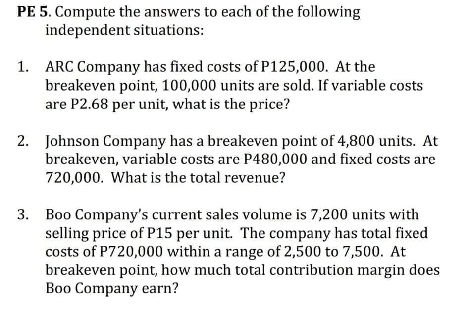 PE 5. Compute the answers to each of the following
independent situations:
1. ARC Company has fixed costs of P125,000. At the
breakeven point, 100,000 units are sold. If variable costs
are P2.68 per unit, what is the price?
2. Johnson Company has a breakeven point of 4,800 units. At
breakeven, variable costs are P480,000 and fixed costs are
720,000. What is the total revenue?
3. Boo Company's current sales volume is 7,200 units with
selling price of P15 per unit. The company has total fixed
costs of P720,000 within a range of 2,500 to 7,500. At
breakeven point, how much total contribution margin does
Boo Company earn?
