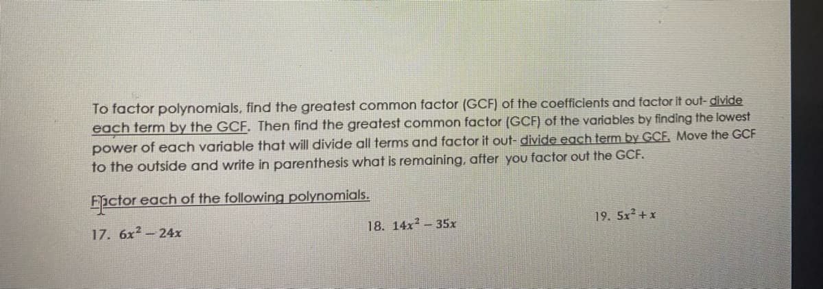 To factor polynomials, find the greatest common factor (GCF) of the coefficients and factor it out- divide
each term by the GCF. Then find the greatest common factor (GCF) of the variables by finding the lowest
power of each variable that will divide all terms and factor it out- divide each term by GCF. Move the GCF
to the outside and write in parenthesis what is remaining, after you factor out the GCF.
Eictor each of the following polynomials.
17. 6x2-24x
18. 14x - 35x
19. 5x² + x
