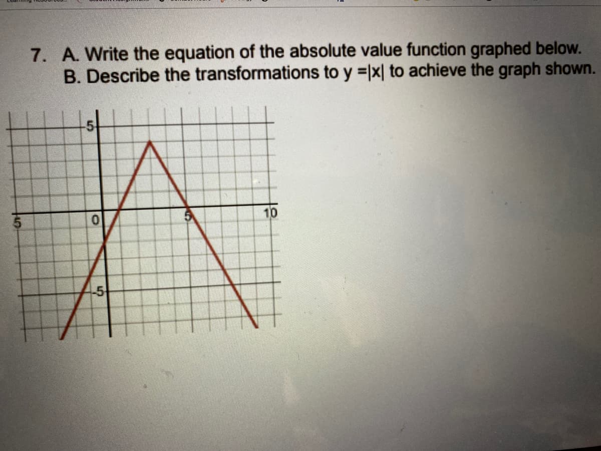 7. A. Write the equation of the absolute value function graphed below.
B. Describe the transformations to y =x| to achieve the graph shown.
10
