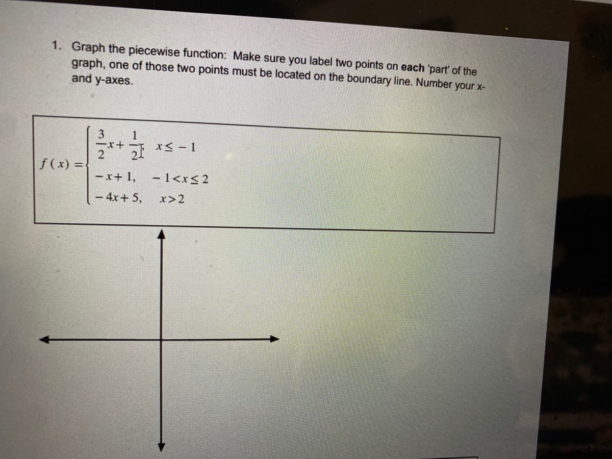 1. Graph the piecewise function: Make sure you label two points on each 'part' of the
graph, one of those two points must be located on the boundary line. Number your x-
and y-axes.
3
1
-x+ -T
f (x) =
- x+ 1,
-l<r<2
- 4x+ 5,
x>2
