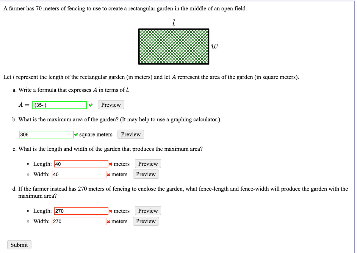 A farmer has 70 meters of fencing to use to create a rectangular garden in the middle of an open field.
Let I represent the length of the rectangular garden (in meters) and let A represent the area of the garden (in square meters).
a. Write a formula that expresses A in terms of l.
А —
|(35-1)
Preview
b. What is the maximum area of the garden? (It may help to use a graphing calculator.)
306
V square meters
Preview
c. What is the length and width of the garden that produces the maximum area?
• Length: 40
* meters
Preview
o Width: 40
* meters
Preview
d. If the farmer instead has 270 meters of fencing to enclose the garden, what fence-length and fence-width will produce the garden with the
maximum area?
• Length: 270
* meters
Preview
o Width: 270
* meters
Preview
Submit
