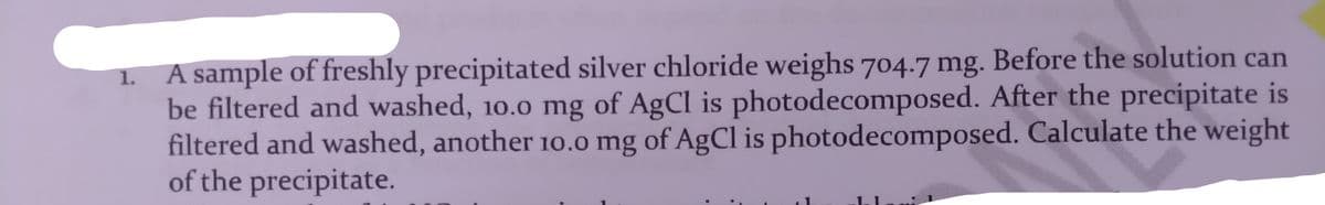 1. A sample of freshly precipitated silver chloride weighs 704.7 mg. Before the solution can
be filtered and washed, 10.0 mg of AgCl is photodecomposed. After the precipitate is
filtered and washed, another 10.0 mg of AgCl is photodecomposed. Calculate the weight
of the precipitate.
