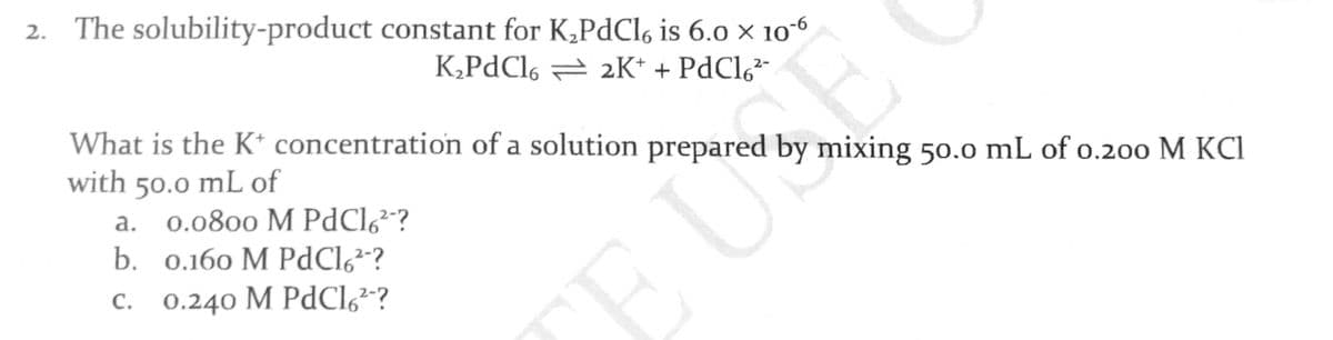 2. The solubility-product constant for K,PdCl6 is 6.0 × 10-6
UE
TE U
K,PdCl6 = 2K* + PdCl,²-
What is the K* concentration of a solution prepared by mixing 50.0 mL of o.200 M KCI
with 50.0 mL of
a. 0.0800 M PdCl6²"?
b. 0.160 M PdCl,²?
C. 0.240 M PdCl,²-?
