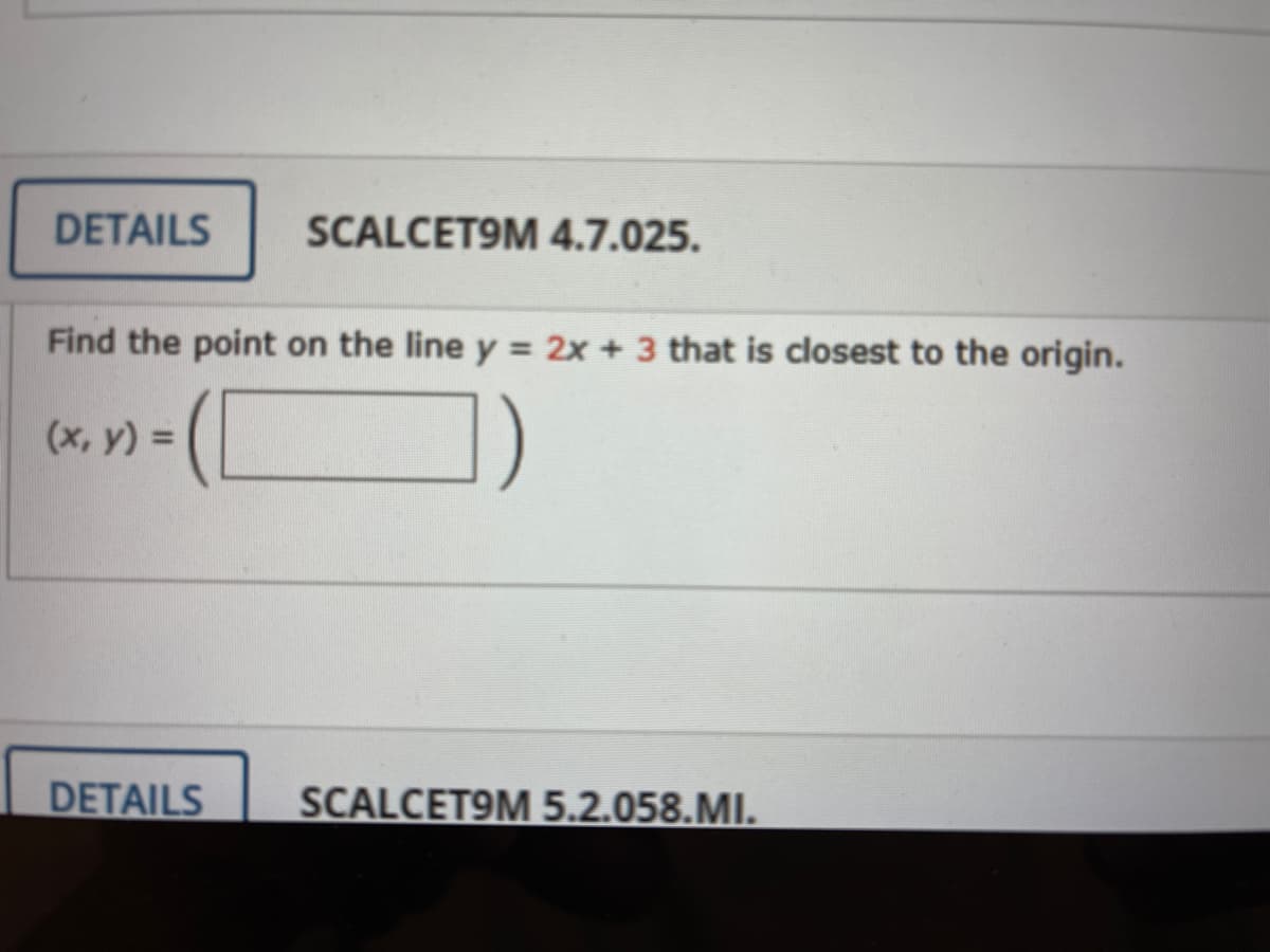 DETAILS
SCALCET9M 4.7.025.
Find the point on the line y = 2x + 3 that is closest to the origin.
(x, y) =
DETAILS
SCALCET9M 5.2.058.MI.
