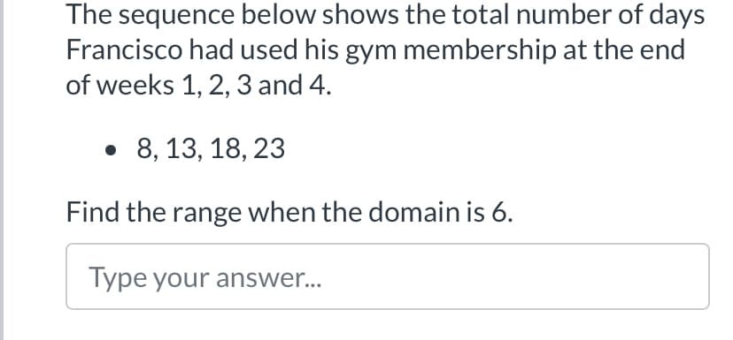 The sequence below shows the total number of days
Francisco had used his gym membership at the end
of weeks 1, 2, 3 and 4.
• 8, 13, 18, 23
Find the range when the domain is 6.
Type your answer...
