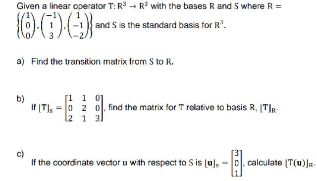 Given a linear operator T: R³ R³ with the bases R and S where R =
OG)·()}
and S is the standard basis for R³.
a) Find the transition matrix from S to R.
b)
[1 1 01
If [T] 0 2 0, find the matrix for T relative to basis R, [T]R-
=
[2
1 31
c)
If the coordinate vector u with respect to S is [u]s
- ³1.
=
calculate [T(u)]R-