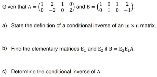 Given that A =
6
2 1 0
0 2 0 2
and B
1 0 1
2₁).
a) State the definition of a conditional inverse of an m x n matrix.
b) Find the elementary matrices E₁ and E₂ if B = E₂E₁A.
c) Determine the conditional inverse of A.