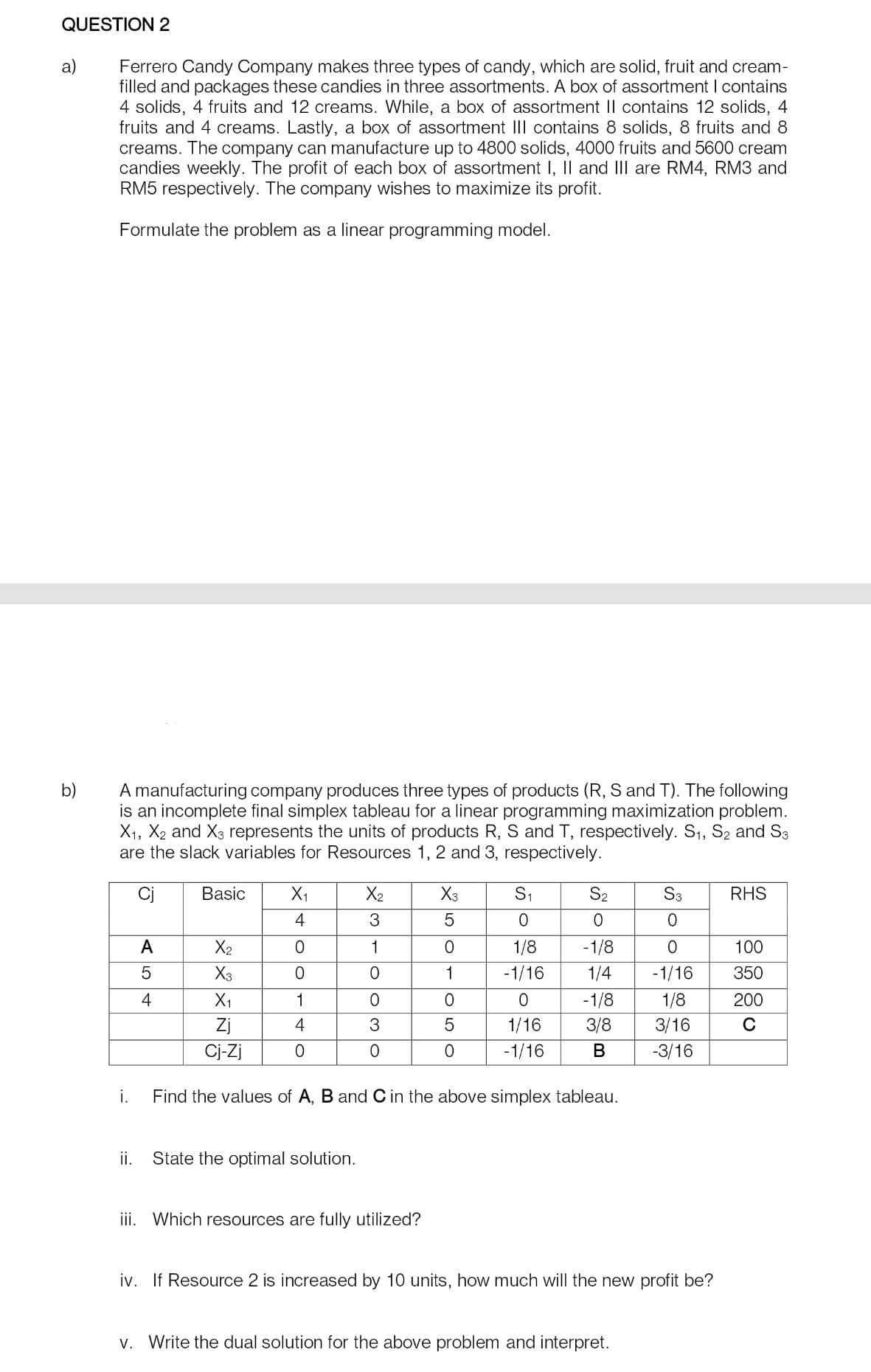 QUESTION 2
a)
b)
Ferrero Candy Company makes three types of candy, which are solid, fruit and cream-
filled and packages these candies in three assortments. A box of assortment I contains
4 solids, 4 fruits and 12 creams. While, a box of assortment II contains 12 solids, 4
fruits and 4 creams. Lastly, a box of assortment III contains 8 solids, 8 fruits and 8
creams. The company can manufacture up to 4800 solids, 4000 fruits and 5600 cream
candies weekly. The profit each box of assortment I, II and III are RM4, RM3 and
RM5 respectively. The company wishes to maximize its profit.
Formulate the problem as a linear programming model.
A manufacturing company produces three types of products (R, S and T). The following
is an incomplete final simplex tableau for a linear programming maximization problem.
X₁, X₂ and X3 represents the units of products R, S and T, respectively. S₁, S2 and S3
are the slack variables for Resources 1, 2 and 3, respectively.
i.
ii.
A
5
4
Basic
X₂
X3
X₁
Zj
Cj-Zj
X₁
4
0
O
1
4
0
X₂
3
1
0
O
3
0
State the optimal solution.
X3
5
iii. Which resources are fully utilized?
OTOSO
1
0
5
0
S₁
0
1/8 -1/8
1/4
-1/16
0
1/16
-1/16
S₂
0
Find the values of A, B and C in the above simplex tableau.
-1/8
3/8
B
S3
0
v. Write the dual solution for the above problem and interpret.
0
-1/16
1/8
3/16
-3/16
iv. If Resource 2 is increased by 10 units, how much will the new profit be?
RHS
100
350
200
C