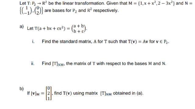 Let T: P₂ → R² be the linear transformation. Given that M = {1,x+x²,2-3x²] and N =
{(₁). (2)} are bases for P2 and R² respectively.
a) Let T(a + bx + cx²) = (+b).
i.
Find the standard matrix, A for T such that T(v) = Av for v € P₂.
Find [T]NM, the matrix of T with respect to the bases M and N.
b)
If [v]M2, find T(v) using matrix [T]NM obtained in (a).