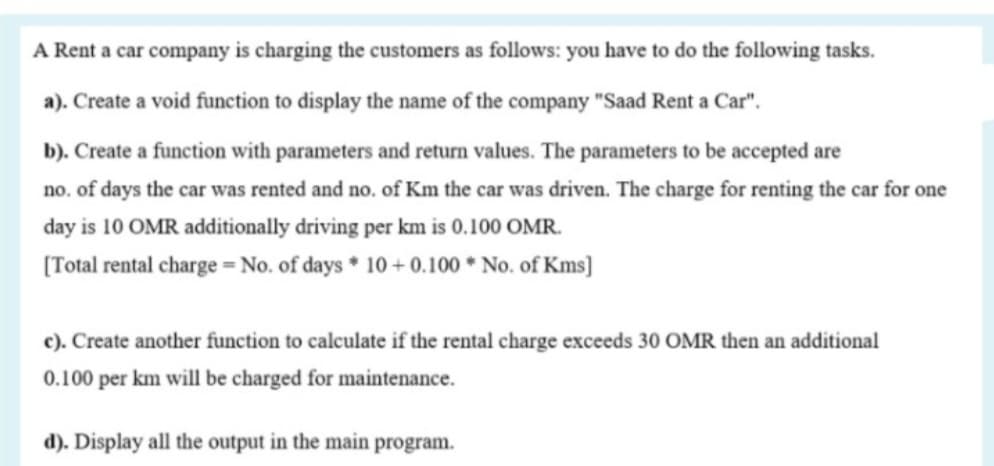 A Rent a car company is charging the customers as follows: you have to do the following tasks.
a). Create a void function to display the name of the company "Saad Rent a Car".
b). Create a function with parameters and return values. The parameters to be accepted are
no. of days the car was rented and no. of Km the car was driven. The charge for renting the car for one
day is 10 OMR additionally driving per km is 0.100 OMR.
[Total rental charge = No. of days * 10 + 0.100 * No. of Kms]
c). Create another function to calculate if the rental charge exceeds 30 OMR then an additional
0.100 per km will be charged for maintenance.
d). Display all the output in the main program.
